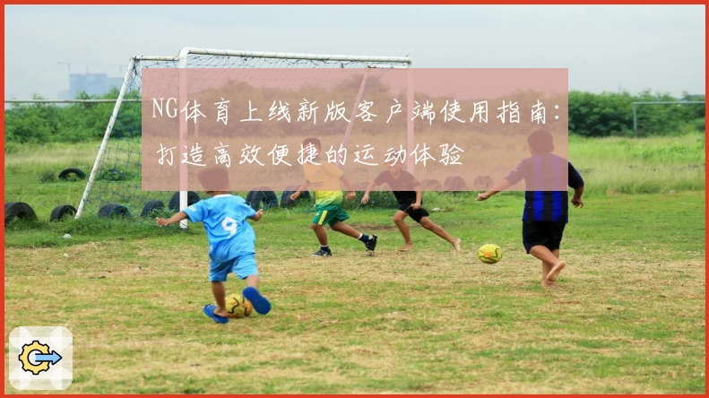 NG体育上线新版客户端使用指南：打造高效便捷的运动体验