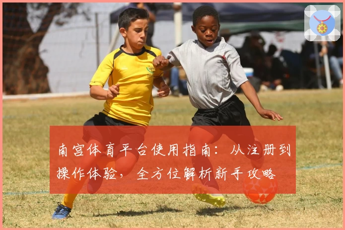 南宫体育平台使用指南：从注册到操作体验，全方位解析新手攻略